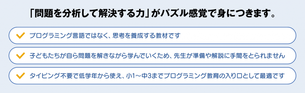 「問題を分析して解決する力」がパズル感覚で身につきます。 「プログラミング先生」は、プログラミング言語ではなく思考を養成する教材です。子どもたちは自ら学べる問題を解きながら学んでいくため、先生が準備や解説に手間をとられません。タイピング不要で低学年から使え、小1〜中3までプログラミング教育の入り口として最適な教材です。